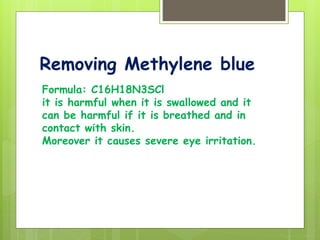 Removing Methylene blue
Formula: C16H18N3SCl
it is harmful when it is swallowed and it
can be harmful if it is breathed and in
contact with skin.
Moreover it causes severe eye irritation.
 