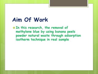 Aim Of Work
 In this research, the removal of
methylene blue by using banana peels
powder natural waste through adsorption
isotherm technique in real sample
 