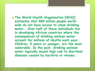  The World Health Organization [WHO]
estimates that 884 million people world-
wide do not have access to clean drinking
water. Over half of these individuals live
in developing African countries where the
consequences of drinking unclean water
account for millions of deaths each year.
Children, 5 years or younger, are the most
vulnerable. In the past, drinking unclean
water typically meant high risk to diarrheal
diseases caused by bacteria or viruses.
 