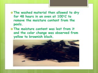  The washed material then allowed to dry
for 48 hours in an oven at 100°C to
remove the moisture content from the
peels.
 The moisture content was lost from it
and the color change was observed from
yellow to brownish black.
 