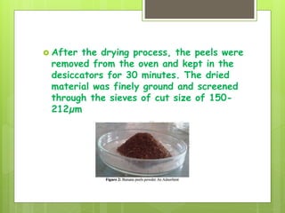  After the drying process, the peels were
removed from the oven and kept in the
desiccators for 30 minutes. The dried
material was finely ground and screened
through the sieves of cut size of 150-
212µm
 