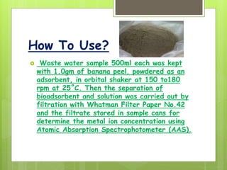 How To Use?
 Waste water sample 500ml each was kept
with 1.0gm of banana peel, powdered as an
adsorbent, in orbital shaker at 150 to180
rpm at 25˚C. Then the separation of
bioadsorbent and solution was carried out by
filtration with Whatman Filter Paper No.42
and the filtrate stored in sample cans for
determine the metal ion concentration using
Atomic Absorption Spectrophotometer (AAS).
 
