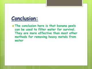 Conclusion:
 The conclusion here is that banana peels
can be used to filter water for survival.
They are more effective than most other
methods for removing heavy metals from
water
 
