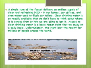  A simple turn of the faucet delivers an endless supply of
clean and refreshing H2O – in our homes, our offices, and
even water used to flush our toilets. Clean drinking water is
so readily available that we don’t have to think about where
it is coming from or how we are going to get it. Access to
clean drinking water is a basic human right that we enjoy on
a daily basis. Unfortunately, this right isn’t the reality for
millions of people around the world.
 