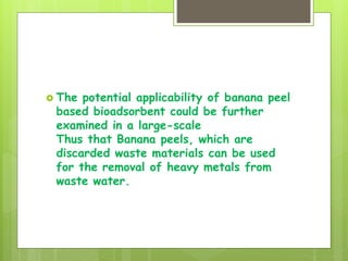  The potential applicability of banana peel
based bioadsorbent could be further
examined in a large-scale
Thus that Banana peels, which are
discarded waste materials can be used
for the removal of heavy metals from
waste water.
 