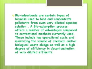  Bio-adsorbents are certain types of
biomass used to bind and concentrate
pollutants from even very diluted aqueous
solution . A Bio-adsorption process
offers a number of advantages compared
to conventional methods currently used.
These include low operational costs and
minimizing the volume of chemical and/or
biological waste sludge as well as a high
degree of efficiency in decontamination
of very diluted effluents.
 