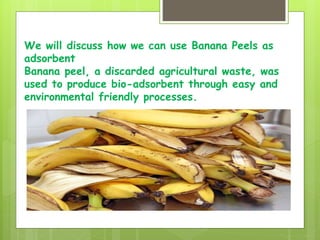 We will discuss how we can use Banana Peels as
adsorbent
Banana peel, a discarded agricultural waste, was
used to produce bio-adsorbent through easy and
environmental friendly processes.
 
