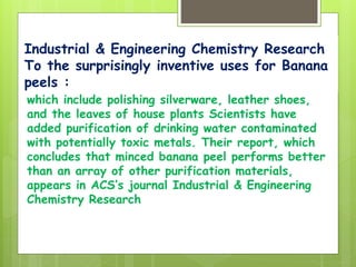 Industrial & Engineering Chemistry Research
To the surprisingly inventive uses for Banana
peels :
which include polishing silverware, leather shoes,
and the leaves of house plants Scientists have
added purification of drinking water contaminated
with potentially toxic metals. Their report, which
concludes that minced banana peel performs better
than an array of other purification materials,
appears in ACS’s journal Industrial & Engineering
Chemistry Research
 