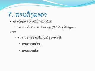 7. ການຕGງລາຄາ	
 
•  ການຕGງລາຄາໃນທTນ`ກ?ນ)ດໂດຍ
•  ລາຄາ = ຕ<ນທJນ + ສ0ວນຕ0າງ (%ກ?ໄລ) ທTຕ;ອງການ
ລາຄາ

•  ແລະ ແບ0ງອອກເປ"ນ 02 ຮ:ບການຄU:
•  ລາຄາຂາຍຍ0ອຍ
•  ລາຄາຂາຍຍ)ກ

 