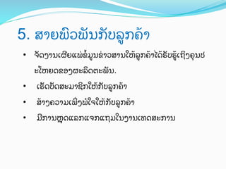 5. ສາຍພ)ວພ"ນກ"ບລ:ກຄ;າ	
 
•  ຈ"ດງານເຜAຍແພ0ຂ^ມ:ນຂ0າວສານໃຫ;ລ:ກຄ;າໄດ;ຮ"ບຮ:;ເຖ4ງຄ%ນປ
ະໂຫຍດຂອງຜະລ4ດຕະພ"ນ.
• 

ເຮ"ດບ"ດສະມາຊ4ກໃຫ;ກ"ບລ:ກຄ;າ

• 

ສ;າງຄວາມເພ_ງພHໃຈໃຫ;ກ"ບລ:ກຄ;າ

• 

ມAການZ%%ດແລກແຈກແຖມໃນງານເທດສະການ

 
