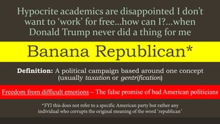 Hypocrite academics are disappointed I don’t
want to ‘work’ for free…how can I?...when
Donald Trump never did a thing for me
Banana Republican*
Definition: A political campaign based around one concept
(usually taxation or gentrification)
Freedom from difficult emotions – The false promise of bad American politicians
 