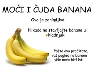 MOĆI I ČUDA BANANA
      Ovo je zanimljivo.

      Nikada ne stavljajte banane u
                hladnjak!

                             
                   Pošto ovo pročitate,
                 vaš pogled na banane
                   više neće biti isti.
 