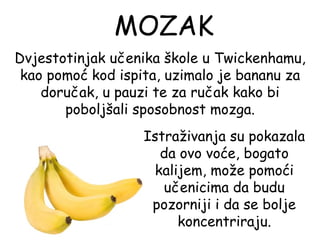 MOZAK
Dvjestotinjak učenika škole u Twickenhamu,
 kao pomoć kod ispita, uzimalo je bananu za
    doručak, u pauzi te za ručak kako bi
       poboljšali sposobnost mozga.
                   Istraživanja su pokazala
                     da ovo voće, bogato
                    kalijem, može pomoći
                      učenicima da budu
                    pozorniji i da se bolje
                        koncentriraju.
 