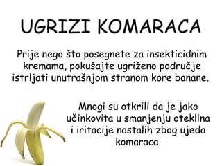 UGRIZI KOMARACA
 Prije nego što posegnete za insekticidnim
   kremama, pokušajte ugriženo područje
istrljati unutrašnjom stranom kore banane.

               Mnogi su otkrili da je jako
           učinkovita u smanjenju oteklina
            i iritacije nastalih zbog ujeda
                        komaraca.
 