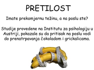 PRETILOST
  Imate prekomjernu težinu, a na poslu ste?

Studije provedene na Institutu za psihologiju u
 Austriji, pokazale su da pritisak na poslu vodi
 do prenatrpavanja čokoladom i grickalicama.
 