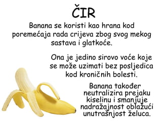 ČIR
    Banana se koristi kao hrana kod
poremećaja rada crijeva zbog svog mekog
          sastava i glatkoće.

          Ona je jedino sirovo voće koje
          se može uzimati bez posljedica
              kod kroničnih bolesti.
                      Banana također
                    neutralizira prejaku
                     kiselinu i smanjuje
                   nadražajnost oblažući
                    unutrašnjost želuca.
 