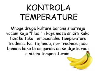 KONTROLA
      TEMPERATURE
   Mnoge druge kulture banane smatraju
voćem koje "hladi" i koje može sniziti kako
  fizičku tako i emocionalnu temperaturu
 trudnica. Na Tajlandu, npr trudnice jedu
banane kako bi osigurale da se dijete rodi
          s nižom temperaturom.
 