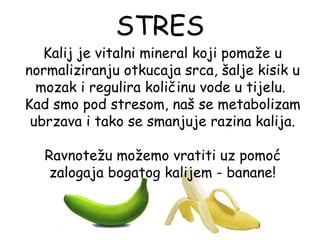 STRES
   Kalij je vitalni mineral koji pomaže u
normaliziranju otkucaja srca, šalje kisik u
  mozak i regulira količinu vode u tijelu.
Kad smo pod stresom, naš se metabolizam
 ubrzava i tako se smanjuje razina kalija.

   Ravnotežu možemo vratiti uz pomoć
    zalogaja bogatog kalijem - banane!
 