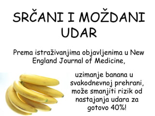 SRČANI I MOŽDANI
      UDAR
Prema istraživanjima objavljenima u New
     England Journal of Medicine,

                 uzimanje banana u
                svakodnevnoj prehrani,
                može smanjiti rizik od
                  nastajanja udara za
                     gotovo 40%!
 