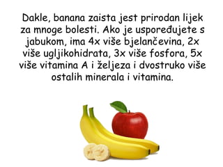 Dakle, banana zaista jest prirodan lijek
za mnoge bolesti. Ako je uspoređujete s
  jabukom, ima 4x više bjelančevina, 2x
 više ugljikohidrata, 3x više fosfora, 5x
više vitamina A i željeza i dvostruko više
        ostalih minerala i vitamina.
 