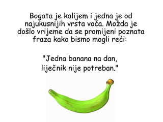 Bogata je kalijem i jedna je od
  najukusnijih vrsta voća. Možda je
došlo vrijeme da se promijeni poznata
    fraza kako bismo mogli reći:

       "Jedna banana na dan,
      liječnik nije potreban."
 