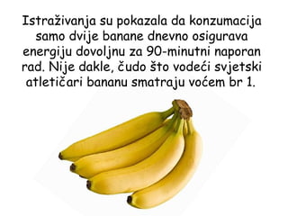 Istraživanja su pokazala da konzumacija
   samo dvije banane dnevno osigurava
energiju dovoljnu za 90-minutni naporan
rad. Nije dakle, čudo što vodeći svjetski
 atletičari bananu smatraju voćem br 1.
 