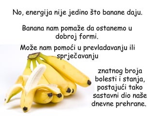 No, energija nije jedino što banane daju.

  Banana nam pomaže da ostanemo u
           dobroj formi.
  Može nam pomoći u prevladavanju ili
            sprječavanju

                          znatnog broja
                         bolesti i stanja,
                          postajući tako
                        sastavni dio naše
                        dnevne prehrane.
 