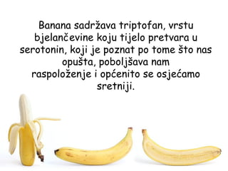 Banana sadržava triptofan, vrstu
   bjelančevine koju tijelo pretvara u
serotonin, koji je poznat po tome što nas
         opušta, poboljšava nam
  raspoloženje i općenito se osjećamo
                 sretniji.
 