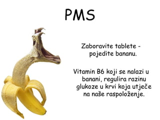 PMS
  Zaboravite tablete -
    pojedite bananu.

Vitamin B6 koji se nalazi u
   banani, regulira razinu
 glukoze u krvi koja utječe
    na naše raspoloženje.
 