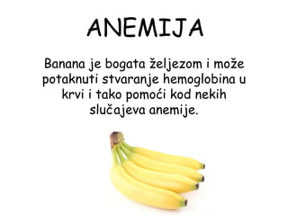ANEMIJA
Banana je bogata željezom i može
potaknuti stvaranje hemoglobina u
   krvi i tako pomoći kod nekih
        slučajeva anemije.
 