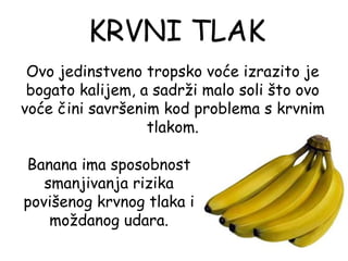 KRVNI TLAK
 Ovo jedinstveno tropsko voće izrazito je
 bogato kalijem, a sadrži malo soli što ovo
voće čini savršenim kod problema s krvnim
                  tlakom.

Banana ima sposobnost
   smanjivanja rizika
povišenog krvnog tlaka i
    moždanog udara.
 