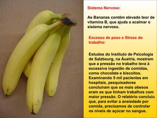 Sistema Nervoso:
As Bananas contêm elevado teor de
vitamina B, que ajuda a acalmar o
sistema nervoso.
Excesso de peso e Stress do
trabalho:
Estudos do Instituto de Psicologia
de Salzbourg, na Áustria, mostram
que a pressão no trabalho leva à
excessiva ingestão de comidas,
como chocolate e biscoitos.
Examinando 5 mil pacientes em
hospitais, pesquisadores
concluíram que os mais obesos
eram os que tinham trabalhos com
maior pressão. O relatório concluíu
que, para evitar a ansiedade por
comida, precisamos de controlar
os níveis de açúcar no sangue.

 
