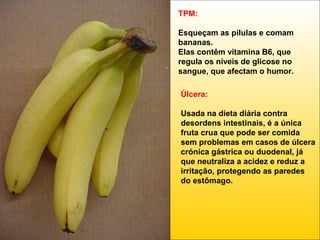 TPM:
Esqueçam as pílulas e comam
bananas.
Elas contêm vitamina B6, que
regula os níveis de glicose no
sangue, que afectam o humor.
Úlcera:
Usada na dieta diária contra
desordens intestinais, é a única
fruta crua que pode ser comida
sem problemas em casos de úlcera
crónica gástrica ou duodenal, já
que neutraliza a acidez e reduz a
irritação, protegendo as paredes
do estômago.

 