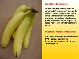 Contrôle de temperatura:
Muitas culturas vêem a banana
como fruta 'refrescante', que pode
reduzir tanto a temperatura física
como a emocional de mulheres
grávidas. Nos países nórdicos, as
grávidas comem bananas para os
bébés nascerem com temperatura
baixa.
Desordens Afectivas Ocasionais:
A banana auxilia os que sofrem de
DAO, porque contêm um
incrementador natural do humor, o
"trypotophan".

 