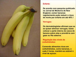 Enfarte:
De acordo com pesquisa publicado
no Jornal de Medicina de New
England, comer bananas
regularmente pode reduzir o risco
de morte por enfarto em até 40% !
Verrugas:
Os dermatologistas afirmam que se
se quiser eliminar verrugas, basta
colocar a parte interna da casca de
banana sobre elas e prendê-la com
gaze ou fita adesiva.
Regulação dos níveis de
carbohidratos:
Comendo alimentos ricos em
carbohidratos, como bananas, a
cada 2 horas, mantém-se estável o
nível de açúcar.

 