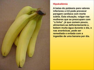 Hipokaliémia
A baixa do potássio para valores
inferiores a 2.6 pode provocar
paragem cardíaca com morte
súbita. Esta situação, vulgar nas
mulheres que se preocupam com
“a linha”, já que comem pouco,
alimentam-se deficientemente e,
bebem muita água durante o dia, e
nas anoréxicas, pode ser
remediada e evitada com a
ingestão de uma banana por dia.

 