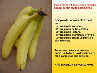 Como vêem, a banana é um remédio
natural contra muitos problemas.

Comparada por exemplo à maçã,
tem:
- 4 vezes mais proteínas,
- 2 vezes mais carbohidratos,
- 3 vezes mais fósforo,
- 5 vezes mais vitamina A e ferro e
- 2 vezes mais outras vitaminas e
sais minerais.

Também é rica em potássio e,
como um todo, é um dos alimentos
mais completos que existem.

NÃO ENGORDA E SACIA A FOME!

 