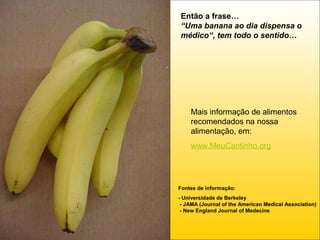 Então a frase…
“Uma banana ao dia dispensa o
médico“, tem todo o sentido…

Mais informação de alimentos
recomendados na nossa
alimentação, em:
www.MeuCantinho.org

Fontes de informação:
- Universidade de Berkeley
- JAMA (Journal of the American Medical Association)
- New England Journal of Medecine

 