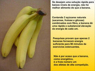 Se desejam uma solução rápida para
baixos níveis de energia, não há
melhor alimento do que a banana.

Contendo 3 açúcares naturais
(sacarose, frutose e glicose)
combinados com fibra, a banana dá
uma rápida e substancial elevação
da energia de cada um.

Pesquisas provam que apenas 2
bananas fornecem energia
suficiente para 90 minutos de
exercícios extenuantes.

Não é por acaso que a banana,
como energético,
é a fruta número um
dos atletas de alta competição.

 
