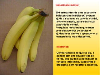Capacidade mental:
200 estudantes de uma escola em
Twickenham (Middlesex) tiveram
ajuda da banana no café da manhã,
lanche e almoço, para elevar sua
capacidade mental.
Pesquisas mostraram que frutas
com elevado teor de potássio
ajudaram os alunos a aprender e, a
manterem-se mais despertos.

Intestinos:
Contráriamente ao que se diz, a
banana tem um elevado teor de
fibras, que ajudam a normalizar as
funções intestinais, superando o
problema, sem recorrer a laxantes.

 
