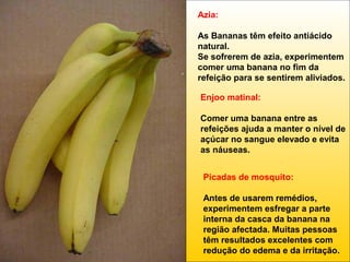 Azia:
As Bananas têm efeito antiácido
natural.
Se sofrerem de azia, experimentem
comer uma banana no fim da
refeição para se sentirem aliviados.
Enjoo matinal:
Comer uma banana entre as
refeições ajuda a manter o nível de
açúcar no sangue elevado e evita
as náuseas.
Picadas de mosquito:
Antes de usarem remédios,
experimentem esfregar a parte
interna da casca da banana na
região afectada. Muitas pessoas
têm resultados excelentes com
redução do edema e da irritação.

 