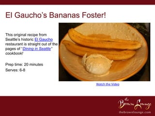 El Gaucho’s Bananas Foster!

This original recipe from
Seattle’s historic El Gaucho
restaurant is straight out of the
pages of “Dining in Seattle”
cookbook!

Prep time: 20 minutes
Serves: 6-8


                                    Watch the Video
 