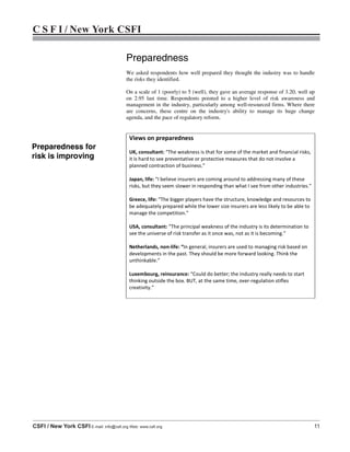 C S F I / New York CSFI
CSFI / New York CSFI E-mail: info@csfi.org Web: www.csfi.org 11
Preparedness
We asked respondents how well prepared they thought the industry was to handle
the risks they identified.
On a scale of 1 (poorly) to 5 (well), they gave an average response of 3.20, well up
on 2.95 last time. Respondents pointed to a higher level of risk awareness and
management in the industry, particularly among well-resourced firms. Where there
are concerns, these centre on the industry's ability to manage its huge change
agenda, and the pace of regulatory reform.
Views on preparedness
UK, consultant: “The weakness is that for some of the market and financial risks,
it is hard to see preventative or protective measures that do not involve a
planned contraction of business.”
Japan, life: “I believe insurers are coming around to addressing many of these
risks, but they seem slower in responding than what I see from other industries.”
Greece, life: “The bigger players have the structure, knowledge and resources to
be adequately prepared while the lower size insurers are less likely to be able to
manage the competition.”
USA, consultant: “The principal weakness of the industry is its determination to
see the universe of risk transfer as it once was, not as it is becoming.”
Netherlands, non-life: “In general, insurers are used to managing risk based on
developments in the past. They should be more forward looking. Think the
unthinkable.”
Luxembourg, reinsurance: “Could do better; the industry really needs to start
thinking outside the box. BUT, at the same time, over-regulation stifles
creativity.”
Preparedness for
risk is improving
 