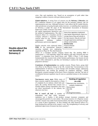 C S F I / New York CSFI
CSFI / New York CSFI E-mail: info@csfi.org Web: www.csfi.org 13
crisis. One said regulation was “based on an assumption of guilt rather than
engaging to address concerns with past industry practice”.
Global initiatives. A strong focus of concern was the Solvency 2 Directive, the
EU’s ambitious initiative to set capital rules for the insurance industry, due for
implementation next year. Although Solvency 2 only affects the EU market directly,
other jurisdictions are going through similar exercises, or modelling their regulations
on Solvency 2 under the aegis of the International Association of Insurance
Supervisors (IAIS). Concerns exist about
the capital requirements themselves and
the method of implementation. The chief
financial officer of a Canadian non-life
company reflected a frequently voiced
concern when he saw “onerous capital
requirements deflating industry
performance and investor appetite”.
Similar concerns were expressed about
IFRS 4, the international financial
reporting standard, now undergoing
expansion in Phase II. The chief financial
officer of a Canadian non-life company feared that “the pending IFRS 4
requirements [...] will materially impact the industry with little increased end user
benefit.” A respondent from South Korea said: “IFRS 4 Phase 2 will change
fundamentally how insurers look at their business performance, but insurers do not
seem to fully understand it, and they are hesitating to analyse the impact and be
prepared in advance.”
Consistency of implementation was another concern. Wayne Snow, group chief
risk officer at the Phoenix Group in the UK, worried that “inconsistencies in the
implementation of Solvency 2 across Europe will inevitably emerge, influencing
competitiveness and creating the potential for regulatory arbitrage.” Adrian
Rossignolo, actuarial manager at Provincia Vida in Argentina, said that “the lack of
coordination between regulators may be seen as a potential menace to the insurance
sector.”
Non-insurers worry most. While many of
these concerns might be discounted as a litany
of complaint by an industry which feels put-
upon, the scoring showed that concern was
actually highest among respondents who were
not direct practitioners in the industry but
observers (see box).
But it wasn’t all bad. A number of
respondents said that while increased
regulation was a burden, it did produce stronger insurance companies and
encouraged the growth of a risk culture. The group executive of a Nigerian insurer
said that "insurers may suffer from lowered returns, but they can only grow stronger
as a result of these regulations". In New Zealand, the chief financial officer of a
large broking firm said that in his country’s case “the strengthening of solvency and
prudential supervision of insurers has been a positive”.
Ranking of regulation
as a risk
Observers (e.g. consultants,
analysts, academics)
1
Reinsurance 2
Non-life 3
Life 3
Broking/intermediary 6
Every time regulators implement
new capital requirements, there is a
strong chance they will overdo it,
for two reasons: they do not have
enough experience and they are
always conservative.
Benildo Costa
Finance director
JM&A, Brazil
Doubts about the
net benefits of
Solvency 2
 