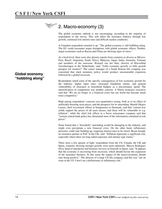 14 CSFI / New York CSFI E-mail: info@csfi.org Web: www.csfi.org
C S F I / New York CSFI
2. Macro-economy (3)
The global economic outlook is not encouraging, according to the majority of
respondents to the survey. This will affect the insurance industry through low
growth, continued low interest rates and difficult market conditions.
A Canadian respondent summed it up: "The global economy is still hobbling along.
The EU could encounter major disruptions with global economic effects. Further,
major economies such as Russia and China are showing signs of stress."
At a local level, there were also gloomy reports from countries as diverse as Mexico,
Peru, Brazil, Argentina, South Africa, Malaysia, Japan, India, Australia, Vietnam
and members of the eurozone. Richard van der Hart, director of Klaverblad
Verzekeringen in the Netherlands, said: "Little economic growth, so little growth
prospect for insurers!" The senior manager of a South Korean life company was
concerned that slack monetary policy would produce unsustainable expansion
followed by a global recession.
Respondents noted some of the specific consequences of low economic growth for
the industry: higher lapse rates, increased fraudulent claims, and general
vulnerability of insurance to household budgets as a discretionary spend. The
intensification of competition was another concern. A Dutch insurance executive
said that "We are no longer in a financial crises but our world has become much
more competitive."
High among respondents' concerns was quantitative easing, both as to its effect of
artificially boosting asset prices, and the prospects for its unwinding. Henrik Olejasz
Larsen, chief investment officer at Sampension in Denmark, said that “current low
yields support the prices of all asset classes, and these will be vulnerable to e.g.
inflation”, while the chief risk officer at a Swiss reinsurance company said that
“current central bank policy has eliminated most of the information contained in risk
prices”.
Some feared that a "disorderly" unwinding would be damaging to the industry, and
might even precipitate a new financial crisis. On the other hand, inflationary
pressures could start building up, requiring interest rates to be raised. Bryan Joseph,
an insurance partner at PwC in the UK, said: "Inflation represents a significant risk,
especially where there are long tailed exposures and annuity type claims."
There were a few gleams of light: respondents from the US, Canada, the UK and
Spain, countries showing stronger growth, were more optimistic. Marcos Rodriguez
Silva, head of operations and business services at Generali in Spain, said: "It appears
that the economy is recovering from recession, which should favour the expansion
of the insurance business. In this sense the impact of the macro-economy should
start being positive". The director of a large US life company said this was "not an
issue in the US. I don't see a deflationary or inflationary risk."
Global economy
“hobbling along”
 