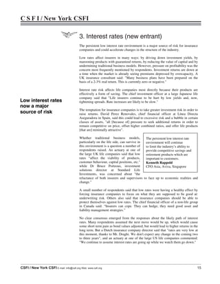 C S F I / New York CSFI
CSFI / New York CSFI E-mail: info@csfi.org Web: www.csfi.org 15
The persistent low interest rate environment is a major source of risk for insurance
companies and could accelerate changes in the structure of the industry.
Low rates affect insurers in many ways: by driving down investment yields, by
marooning products with guaranteed returns, by reducing the value of capital and by
undermining traditional business models. However, pressure on profitability was the
concern most frequently mentioned by respondents. Investment returns are down at
a time when the market is already seeing premiums depressed by overcapacity. A
UK insurance consultant said: "Many business plans have been prepared on the
basis of a 2-3% real return. This is currently zero or negative."
Interest rate risk affects life companies most directly because their products are
effectively a form of saving. The chief investment officer at a large Japanese life
company said that "Life insurers continue to be hurt by low yields and, now,
tightening spreads. Rate increases are likely to be slow."
The temptation for insurance companies is to take greater investment risk in order to
raise returns. David Perez Renovales, chief financial officer at Línea Directa
Aseguradora in Spain, said this could lead to excessive risk and a bubble in certain
classes of assets, "all [because of] pressure to seek additional returns in order to
remain competitive on price, offset higher combined ratios, and offer life products
[that are] minimally attractive".
Whether traditional business models,
particularly on the life side, can survive in
this environment is a question a number of
respondents raised. An actuary at one of
the large UK life companies said that low
rates “affect the viability of products,
customer behaviour, capital positions, etc."
while Dr Bruce Porteous, investment
solutions director at Standard Life
Investments, was concerned about "the
reluctance of both insurers and supervisors to face up to economic realities and
change."
A small number of respondents said that low rates were having a healthy effect by
forcing insurance companies to focus on what they are supposed to be good at:
underwriting risk. Others also said that insurance companies should be able to
protect themselves against low rates. The chief financial officer of a non-life group
in Canada said: “Insurers can cope. They can hedge; they need good asset and
liability management strategies.”
No clear consensus emerged from the responses about the likely path of interest
rates. Many respondents assumed the next move would be up, which would cause
some short term pain as bond values adjusted, but would lead to higher returns in the
long term. But a Dutch insurance company director said that "rates are very low at
this moment, thanks to Mr. Draghi. We don't expect any change in the coming two
to three years", and an actuary at one of the large US life companies commented:
"We continue to assume interest rates are going up while we watch them go down."
The persistent low interest rate
environment will continue
to limit the industry’s ability to
provide competitive savings and
retirement products which are
important to customers.
Kenneth Rappold
CFO Asia, Aviva, Singapore
Low interest rates
now a major
source of risk
3. Interest rates (new entrant)
 