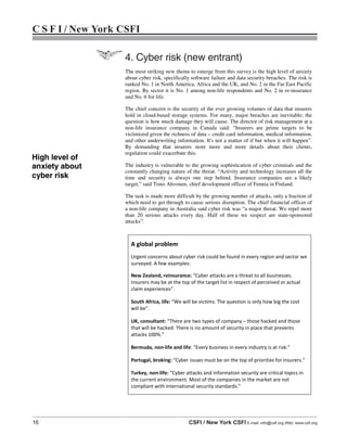 16 CSFI / New York CSFI E-mail: info@csfi.org Web: www.csfi.org
C S F I / New York CSFI
The most striking new theme to emerge from this survey is the high level of anxiety
about cyber risk, specifically software failure and data security breaches. The risk is
ranked No. 1 in North America, Africa and the UK, and No. 2 in the Far East Pacific
region. By sector it is No. 1 among non-life respondents and No. 2 in re-insurance
and No. 6 for life.
The chief concern is the security of the ever growing volumes of data that insurers
hold in cloud-based storage systems. For many, major breaches are inevitable; the
question is how much damage they will cause. The director of risk management at a
non-life insurance company in Canada said: “Insurers are prime targets to be
victimized given the richness of data – credit card information, medical information,
and other underwriting information. It's not a matter of if but when it will happen”.
By demanding that insurers store more and more details about their clients,
regulation could exacerbate this.
The industry is vulnerable to the growing sophistication of cyber criminals and the
constantly changing nature of the threat. “Activity and technology increases all the
time and security is always one step behind. Insurance companies are a likely
target,” said Timo Ahvonen, chief development officer of Fennia in Finland.
The task is made more difficult by the growing number of attacks, only a fraction of
which need to get through to cause serious disruption. The chief financial officer of
a non-life company in Australia said cyber risk was “a major threat. We repel more
than 20 serious attacks every day. Half of these we suspect are state-sponsored
attacks”.
A global problem
Urgent concerns about cyber risk could be found in every region and sector we
surveyed. A few examples:
New Zealand, reinsurance: “Cyber attacks are a threat to all businesses.
Insurers may be at the top of the target list in respect of perceived or actual
claim experiences”.
South Africa, life: “We will be victims. The question is only how big the cost
will be”.
UK, consultant: “There are two types of company – those hacked and those
that will be hacked. There is no amount of security in place that prevents
attacks 100%.”
Bermuda, non-life and life: “Every business in every industry is at risk.”
Portugal, broking: “Cyber issues must be on the top of priorities for insurers.”
Turkey, non-life: “Cyber attacks and information security are critical topics in
the current environment. Most of the companies in the market are not
compliant with international security standards.”
High level of
anxiety about
cyber risk
4. Cyber risk (new entrant)
 