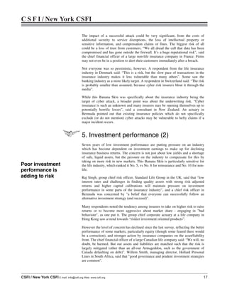 C S F I / New York CSFI
CSFI / New York CSFI E-mail: info@csfi.org Web: www.csfi.org 17
The impact of a successful attack could be very significant, from the costs of
additional security to service disruptions, the loss of intellectual property or
sensitive information, and compensation claims or fines. The biggest risk of all
could be a loss of trust from customers. “We all dread the call that data has been
compromised and has gone outside the firewall. It’s a huge reputational risk”, said
the chief financial officer of a large non-life insurance company in France. Firms
may not even be in a position to alert their customers immediately after a breach.
Not everyone was so pessimistic, however. A respondent from the life insurance
industry in Denmark said: “This is a risk, but the slow pace of transactions in the
insurance industry makes it less vulnerable than many others”. Some saw the
banking industry as a more likely target. A respondent in Switzerland said: “The risk
is probably smaller than assumed, because cyber risk insurers bloat it through the
media”.
While this Banana Skin was specifically about the insurance industry being the
target of cyber attack, a broader point was about the underwriting risk. “Cyber
insurance is such an unknown and many insurers may be opening themselves up to
potentially horrific losses”, said a consultant in New Zealand. An actuary in
Bermuda pointed out that existing insurance policies which do not specifically
exclude (or do not mention) cyber attacks may be vulnerable to hefty claims if a
major incident occurs.
5. Investment performance (2)
Seven years of low investment performance are putting pressure on an industry
which has become dependent on investment earnings to make up for declining
insurance business returns. The concern is not just about low yields and a shortage
of safe, liquid assets, but the pressure on the industry to compensate for this by
taking on more risk in new markets. This Banana Skin is particularly sensitive for
the life industry, which ranked it No. 5, vs No. 8 for reinsurance and No. 10 for non-
life.
Raj Singh, group chief risk officer, Standard Life Group in the UK, said that “low
interest rates and challenges in finding quality assets with strong risk adjusted
returns and higher capital calibrations will maintain pressure on investment
performance in some parts of the insurance industry”, and a chief risk officer in
Bermuda was concerned by "a belief that everyone can successfully follow an
alternative investment strategy (and succeed)".
Many respondents noted the tendency among insurers to take on higher risk to raise
returns or to become more aggressive about market share - engaging in "bad
behaviour", as one put it. The group chief corporate actuary at a life company in
Hong Kong saw a trend towards “riskier investment oriented products”.
However the level of concern has declined since the last survey, reflecting the better
performance of some markets, particularly equity (though some feared there would
be a correction), and stronger action by insurance companies on the asset/liability
front. The chief financial officer of a large Canadian life company said: “We will, no
doubt, be harmed. But our assets and liabilities are matched such that the risk is
largely mitigated (other than an all-out Armageddon, such as the government of
Canada defaulting on debt)”. Willem Smith, managing director, Hollard Personal
Lines in South Africa, said that "good governance and prudent investment strategies
are common".
Poor investment
performance is
adding to risk
 