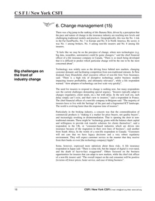 18 CSFI / New York CSFI E-mail: info@csfi.org Web: www.csfi.org
C S F I / New York CSFI
6. Change management (15)
There was a big jump in the ranking of this Banana Skin, driven by a perception that
the pace and nature of change in the insurance industry are reaching new levels and
challenging traditional models and practices. Geographically, this was the No. 1 risk
in the Far East/Pacific, No. 7 in Europe and No. 8 in North America. By sector, it
was No. 1 among brokers, No. 4 among non-life insurers and No. 8 among life
insurers.
“It feels like we may be on the precipice of change, where new technologies (e.g.
big data, wearables, automation) could be game changers,” said the chief financial
officer of a life insurance company in Canada. “There is so much being developed
that it is difficult to predict which particular change will be the one to be the most
concerned about”.
Technology was widely seen as the driving force behind new markets, changing
customer demand, and facilitating competition from non-traditional entrants. In New
Zealand, Gary Dransfield, chief executive officer of non-life firm Vero Insurance,
said: “There is a high risk of disruptive technology and/or business models
impacting insurer profitability, and ultimately relevance”, while a life respondent
warned: “slow adopters of technology can lose scale very quickly”.
The need for insurers to respond to change is nothing new, but many respondents
saw the current challenges demanding special urgency. “Insurers typically adapt to
changes (regulatory, client needs, etc.), but with delay. In the new tech era, such
delay simply can’t exist, and that's new to insurers,” said a respondent in France.
The chief financial officer of a non-life company in Belgium said: “The majority of
insurers have to live with the 'heritage' of the past and a fragmented ICT landscape.
The world is evolving faster than the response time of insurers”.
Particularly in the broking industry, a concern was that the commoditisation of
commercial products is “making it a market for price buyers, not quality buyers”,
and increasingly resulting in disintermediation. That is opening the door to non-
traditional entrants. These might be “technology giants with the balance sheet capital
and willingness to provide risk transfer solutions for clients themselves”, said a
respondent in the UK, or “consumer-based industries which are driven into
insurance because of the stagnation in their own lines of business”, said another
from South Africa. In the words of a non-life respondent in Canada: “Customers
will not care that we have legacy decisions and a very robust regulatory
environment. They will expect customer service in the manner that they receive
from their banks or even [the technology company] Apple”.
Some, however, expressed more optimism about these risks. A life insurance
respondent in Japan said: “There is some risk, but the impact of digital is over-rated,
and the death of face-to-face exaggerated”. Others focussed on the business
opportunities for insurers that can adapt to new markets, while the chief risk officer
of a non-life insurer said: “The overall impact on the end consumer will be positive
[in terms of] lower prices, faster service, and ease of doing business”.
Big challenges on
the front of
industry change
 
