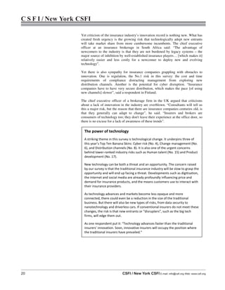 20 CSFI / New York CSFI E-mail: info@csfi.org Web: www.csfi.org
C S F I / New York CSFI
Yet criticism of the insurance industry’s innovation record is nothing new. What has
created fresh urgency is the growing risk that technologically adept new entrants
will take market share from more cumbersome incumbents. The chief executive
officer at an insurance brokerage in South Africa said: “The advantage of
newcomers to the industry is that they are not burdened by legacy systems – the
major source of inhibition by well-established insurance players… [which makes it]
relatively easier and less costly for a newcomer to deploy new and evolving
technology”.
Yet there is also sympathy for insurance companies grappling with obstacles to
innovation. One is regulation, the No.1 risk in this survey: the cost and time
requirements of compliance distracting management from exploring new
distribution channels. Another is the potential for cyber disruption. “Insurance
companies have to have very secure distribution, which makes the pace [of using
new channels] slower”, said a respondent in Finland.
The chief executive officer of a brokerage firm in the UK argued that criticisms
about a lack of innovation in the industry are overblown. “Consultants will tell us
this a major risk, but the reason that there are insurance companies centuries old, is
that they generally can adapt to change”, he said. “Insurers and brokers are
consumers of technology too; they don't leave their experience at the office door, so
there is no excuse for a lack of awareness of these trends”.
The power of technology
A striking theme in this survey is technological change. It underpins three of
this year’s Top Ten Banana Skins: Cyber risk (No. 4), Change management (No.
6), and Distribution channels (No. 8). It is also one of the urgent concerns
behind lower-ranked industry risks such as Human talent (No. 15) and Product
development (No. 17).
New technology can be both a threat and an opportunity. The concern raised
by our survey is that the traditional insurance industry will be slow to grasp the
opportunity and will end up facing a threat. Developments such as digitisation,
the internet and social media are already profoundly influencing price and
demand for insurance products, and the means customers use to interact with
their insurance providers.
As technology advances and markets become less opaque and more
connected, there could even be a reduction in the size of the traditional
business. But there will also be new types of risks, from data security to
nanotechnology and driverless cars. If conventional insurers do not meet these
changes, the risk is that new entrants or “disrupters”, such as the big tech
firms, will edge them out.
As one respondent put it: “Technology advances faster than the traditional
insurers' innovation. Soon, innovative insurers will occupy the position where
the traditional insurers have prevailed.”
 